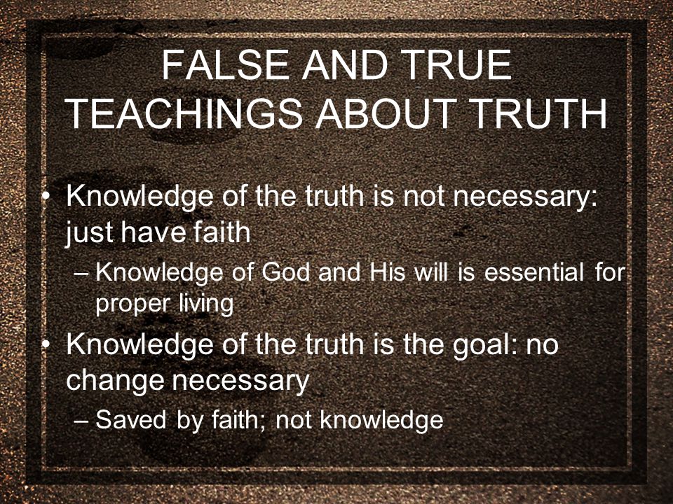 FALSE AND TRUE TEACHINGS ABOUT TRUTH Knowledge of the truth is not necessary: just have faith –Knowledge of God and His will is essential for proper living Knowledge of the truth is the goal: no change necessary –Saved by faith; not knowledge