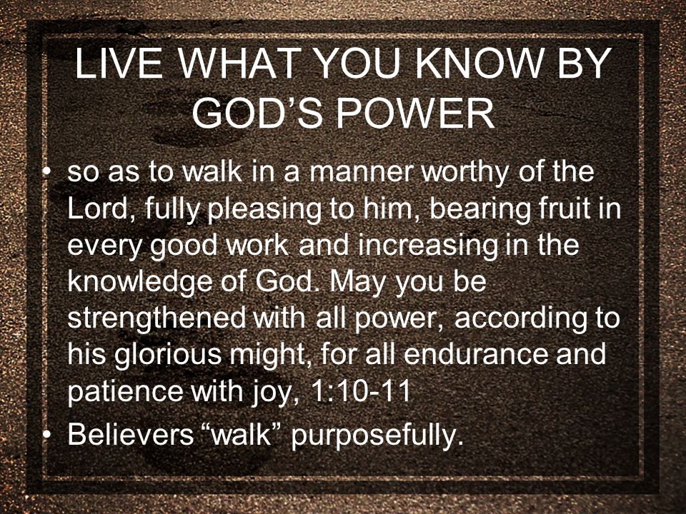 LIVE WHAT YOU KNOW BY GOD’S POWER so as to walk in a manner worthy of the Lord, fully pleasing to him, bearing fruit in every good work and increasing in the knowledge of God.