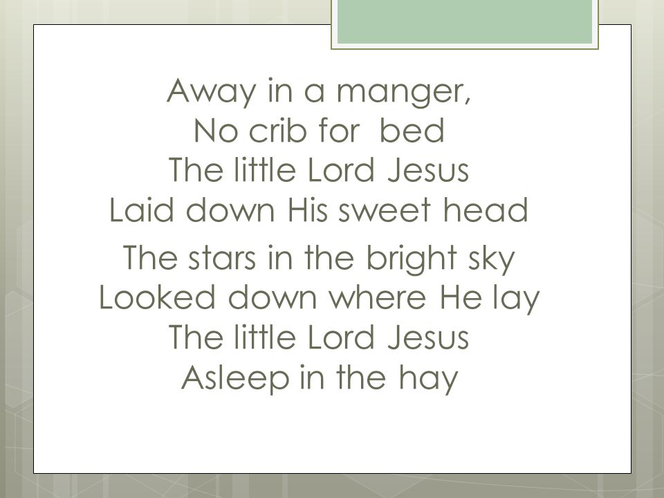 Away in a manger, No crib for bed The little Lord Jesus Laid down His sweet head The stars in the bright sky Looked down where He lay The little Lord Jesus Asleep in the hay