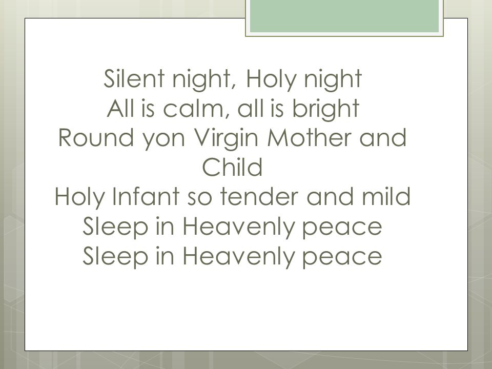 Silent night, Holy night All is calm, all is bright Round yon Virgin Mother and Child Holy Infant so tender and mild Sleep in Heavenly peace Sleep in Heavenly peace