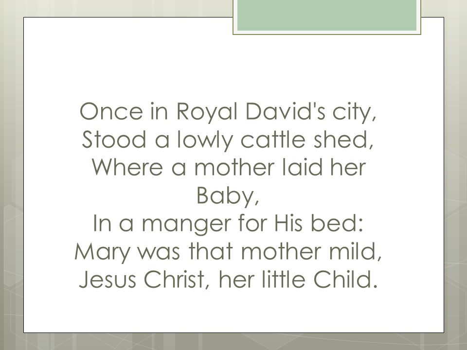 Once in Royal David s city, Stood a lowly cattle shed, Where a mother laid her Baby, In a manger for His bed: Mary was that mother mild, Jesus Christ, her little Child.