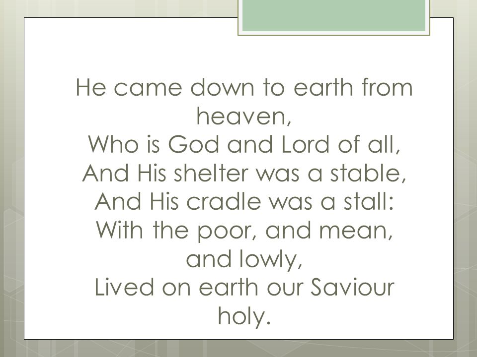 He came down to earth from heaven, Who is God and Lord of all, And His shelter was a stable, And His cradle was a stall: With the poor, and mean, and lowly, Lived on earth our Saviour holy.