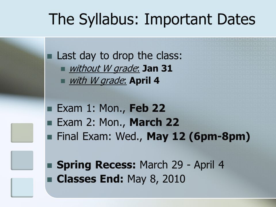 The Syllabus: Important Dates Last day to drop the class: without W grade: Jan 31 with W grade: April 4 Exam 1: Mon., Feb 22 Exam 2: Mon., March 22 Final Exam: Wed., May 12 (6pm-8pm) Spring Recess: March 29 - April 4 Classes End: May 8, 2010