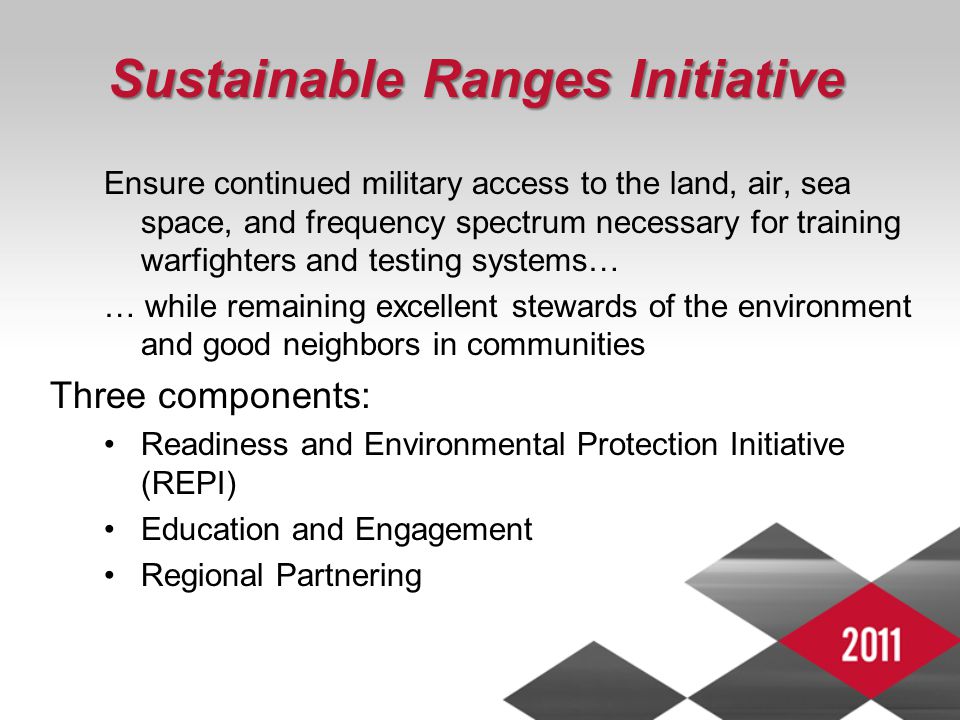 3 Sustainable Ranges Initiative Ensure continued military access to the land, air, sea space, and frequency spectrum necessary for training warfighters and testing systems… … while remaining excellent stewards of the environment and good neighbors in communities Three components: Readiness and Environmental Protection Initiative (REPI) Education and Engagement Regional Partnering
