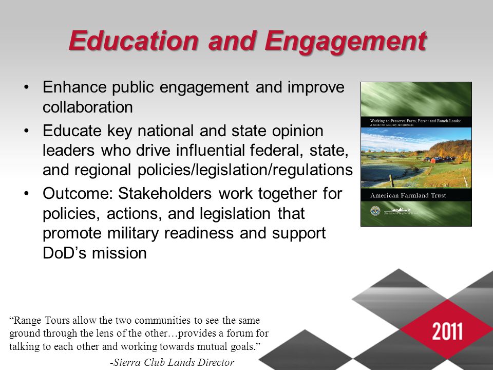 4 Education and Engagement Enhance public engagement and improve collaboration Educate key national and state opinion leaders who drive influential federal, state, and regional policies/legislation/regulations Outcome: Stakeholders work together for policies, actions, and legislation that promote military readiness and support DoD’s mission Range Tours allow the two communities to see the same ground through the lens of the other…provides a forum for talking to each other and working towards mutual goals. -Sierra Club Lands Director