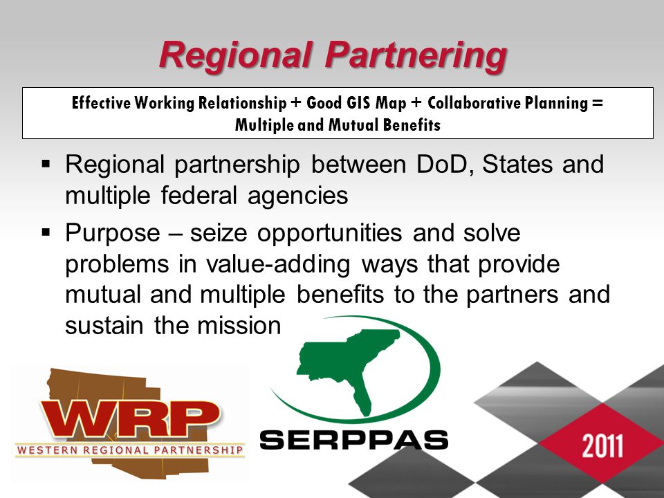 Regional Partnering  Regional partnership between DoD, States and multiple federal agencies  Purpose – seize opportunities and solve problems in value-adding ways that provide mutual and multiple benefits to the partners and sustain the mission Effective Working Relationship + Good GIS Map + Collaborative Planning = Multiple and Mutual Benefits