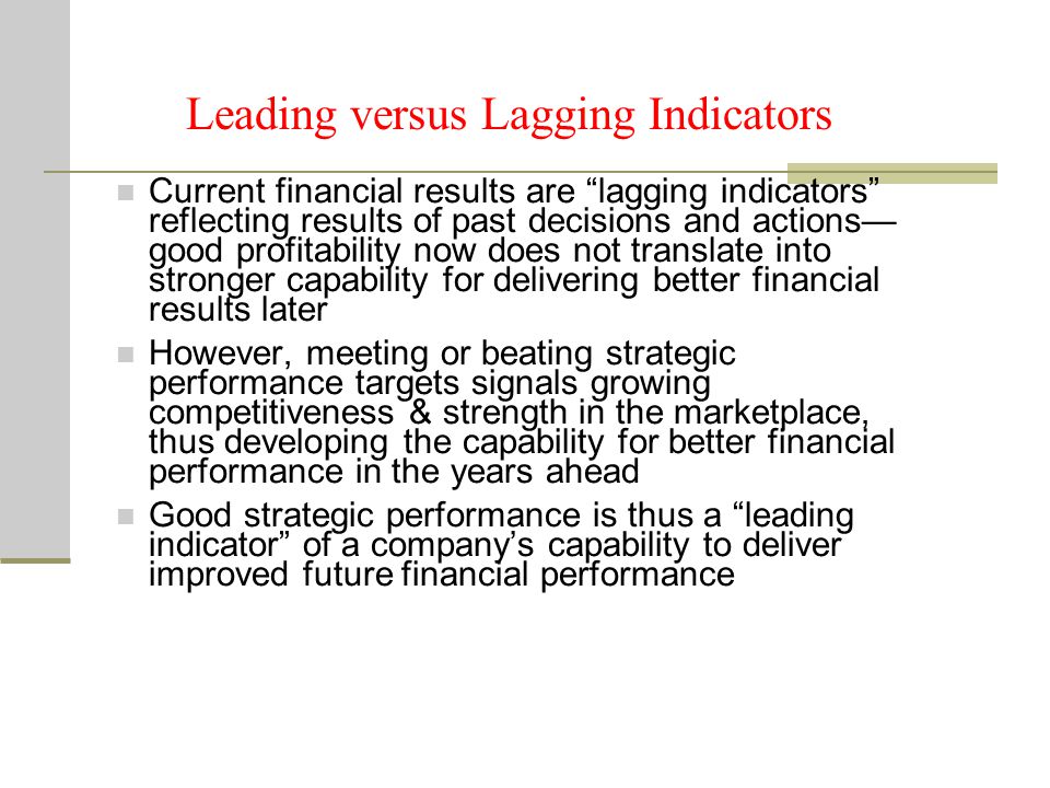 Current financial results are lagging indicators reflecting results of past decisions and actions— good profitability now does not translate into stronger capability for delivering better financial results later However, meeting or beating strategic performance targets signals growing competitiveness & strength in the marketplace, thus developing the capability for better financial performance in the years ahead Good strategic performance is thus a leading indicator of a company’s capability to deliver improved future financial performance Leading versus Lagging Indicators