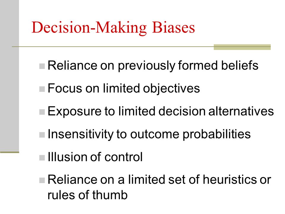 Decision-Making Biases Reliance on previously formed beliefs Focus on limited objectives Exposure to limited decision alternatives Insensitivity to outcome probabilities Illusion of control Reliance on a limited set of heuristics or rules of thumb