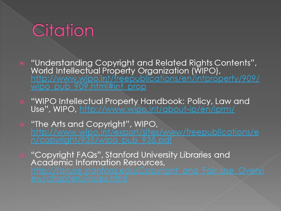  Understanding Copyright and Related Rights Contents , World Intellectual Property Organization (WIPO),   wipo_pub_909.html#int_prop   wipo_pub_909.html#int_prop  WIPO Intellectual Property Handbook: Policy, Law and Use , WIPO,    The Arts and Copyright , WIPO,   n/copyright/935/wipo_pub_935.pdf   n/copyright/935/wipo_pub_935.pdf  Copyright FAQs , Stanford University Libraries and Academic Information Resources,   ew/chapter0/index.html   ew/chapter0/index.html