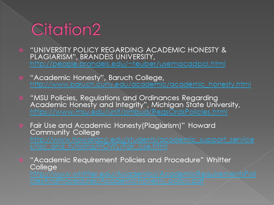  UNIVERSITY POLICY REGARDING ACADEMIC HONESTY & PLAGIARISM , BRANDEIS UNIVERSITY,      Academic Honesty , Baruch College,      MSU Policies, Regulations and Ordinances Regarding Academic Honesty and Integrity , Michigan State University,      Fair Use and Academic Honesty(Plagiarism) Howard Community College   s/lac_and_tutoring/HOWL/Fair_Use.html   s/lac_and_tutoring/HOWL/Fair_Use.html  Academic Requirement Policies and Procedure Whitter College   ciesAndProcedures/AcademicHonesty_policy.pdf   ciesAndProcedures/AcademicHonesty_policy.pdf
