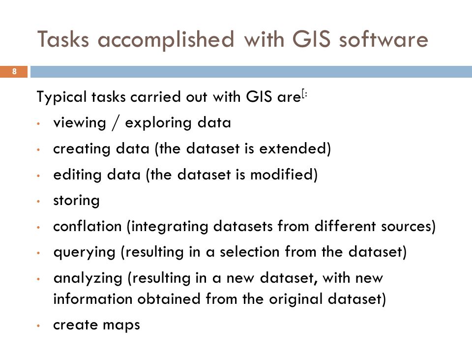 Tasks accomplished with GIS software 8 Typical tasks carried out with GIS are [: viewing / exploring data creating data (the dataset is extended) editing data (the dataset is modified) storing conflation (integrating datasets from different sources) querying (resulting in a selection from the dataset) analyzing (resulting in a new dataset, with new information obtained from the original dataset) create maps