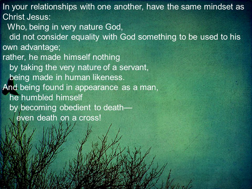 In your relationships with one another, have the same mindset as Christ Jesus: Who, being in very nature God, did not consider equality with God something to be used to his own advantage; rather, he made himself nothing by taking the very nature of a servant, being made in human likeness.