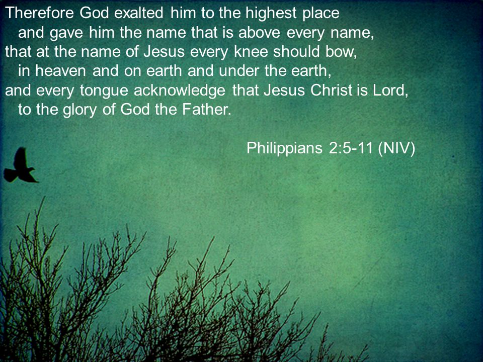 Therefore God exalted him to the highest place and gave him the name that is above every name, that at the name of Jesus every knee should bow, in heaven and on earth and under the earth, and every tongue acknowledge that Jesus Christ is Lord, to the glory of God the Father.