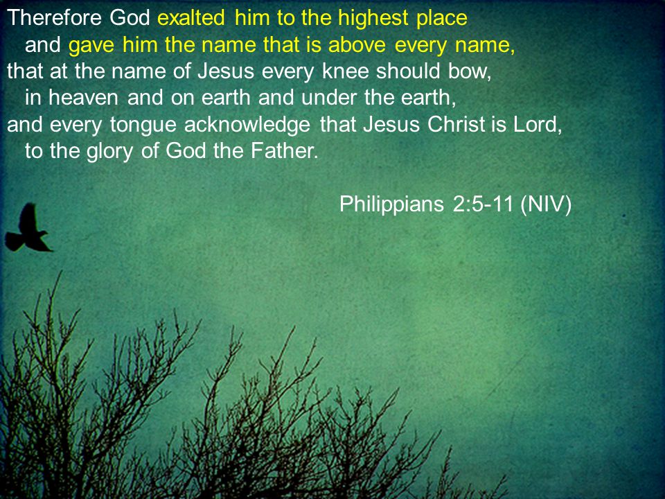 Therefore God exalted him to the highest place and gave him the name that is above every name, that at the name of Jesus every knee should bow, in heaven and on earth and under the earth, and every tongue acknowledge that Jesus Christ is Lord, to the glory of God the Father.