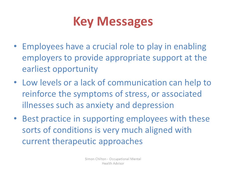 Key Messages Employees have a crucial role to play in enabling employers to provide appropriate support at the earliest opportunity Low levels or a lack of communication can help to reinforce the symptoms of stress, or associated illnesses such as anxiety and depression Best practice in supporting employees with these sorts of conditions is very much aligned with current therapeutic approaches Simon Chilton - Occupational Mental Health Advisor