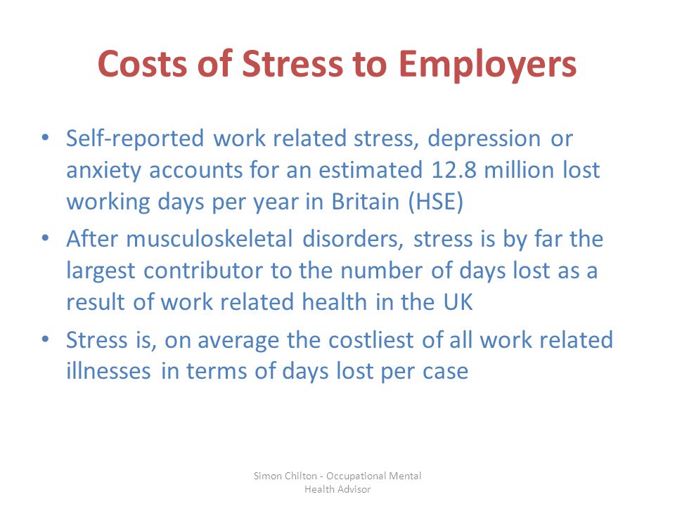 Costs of Stress to Employers Self-reported work related stress, depression or anxiety accounts for an estimated 12.8 million lost working days per year in Britain (HSE) After musculoskeletal disorders, stress is by far the largest contributor to the number of days lost as a result of work related health in the UK Stress is, on average the costliest of all work related illnesses in terms of days lost per case Simon Chilton - Occupational Mental Health Advisor