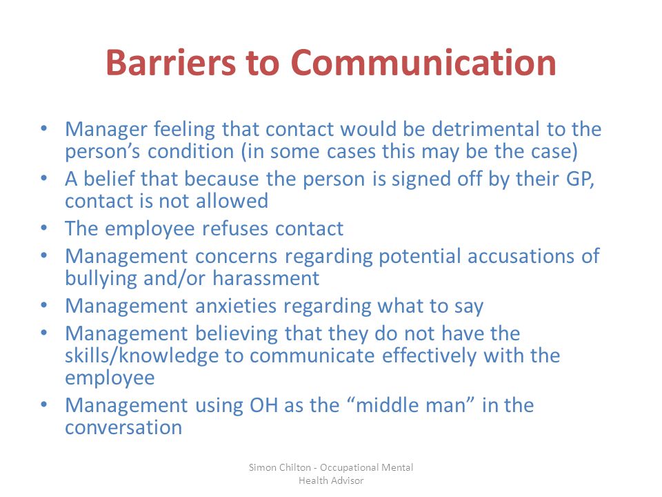 Barriers to Communication Manager feeling that contact would be detrimental to the person’s condition (in some cases this may be the case) A belief that because the person is signed off by their GP, contact is not allowed The employee refuses contact Management concerns regarding potential accusations of bullying and/or harassment Management anxieties regarding what to say Management believing that they do not have the skills/knowledge to communicate effectively with the employee Management using OH as the middle man in the conversation Simon Chilton - Occupational Mental Health Advisor