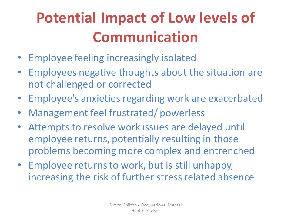 Potential Impact of Low levels of Communication Employee feeling increasingly isolated Employees negative thoughts about the situation are not challenged or corrected Employee’s anxieties regarding work are exacerbated Management feel frustrated/ powerless Attempts to resolve work issues are delayed until employee returns, potentially resulting in those problems becoming more complex and entrenched Employee returns to work, but is still unhappy, increasing the risk of further stress related absence Simon Chilton - Occupational Mental Health Advisor