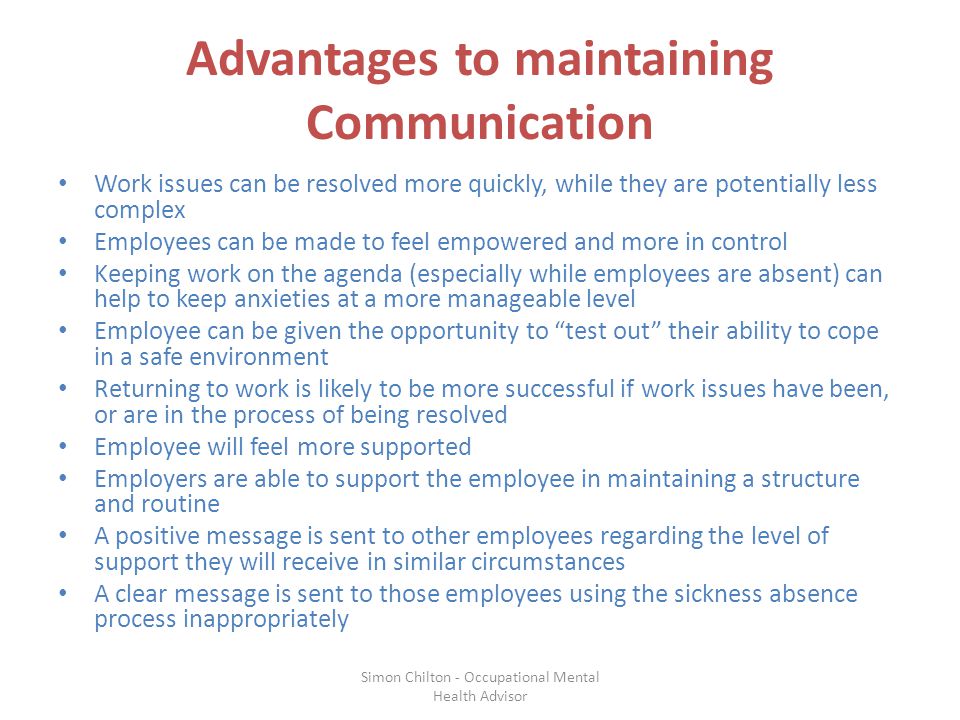 Advantages to maintaining Communication Work issues can be resolved more quickly, while they are potentially less complex Employees can be made to feel empowered and more in control Keeping work on the agenda (especially while employees are absent) can help to keep anxieties at a more manageable level Employee can be given the opportunity to test out their ability to cope in a safe environment Returning to work is likely to be more successful if work issues have been, or are in the process of being resolved Employee will feel more supported Employers are able to support the employee in maintaining a structure and routine A positive message is sent to other employees regarding the level of support they will receive in similar circumstances A clear message is sent to those employees using the sickness absence process inappropriately Simon Chilton - Occupational Mental Health Advisor