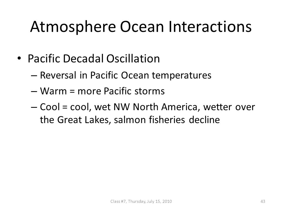 Atmosphere Ocean Interactions Pacific Decadal Oscillation – Reversal in Pacific Ocean temperatures – Warm = more Pacific storms – Cool = cool, wet NW North America, wetter over the Great Lakes, salmon fisheries decline 43Class #7, Thursday, July 15, 2010