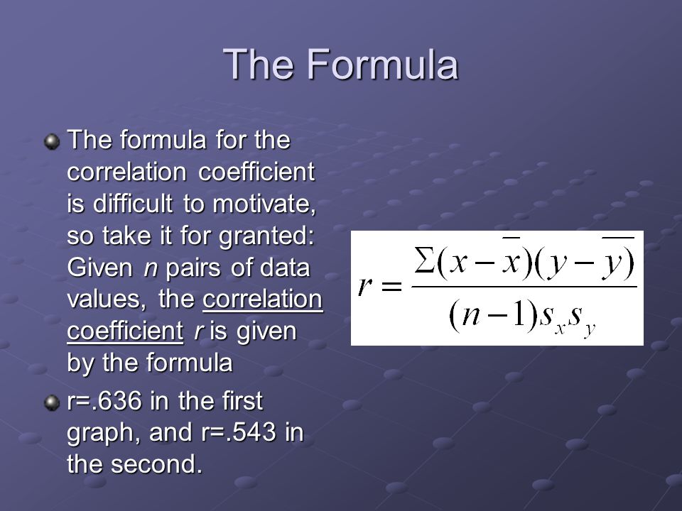 The Formula The formula for the correlation coefficient is difficult to motivate, so take it for granted: Given n pairs of data values, the correlation coefficient r is given by the formula r=.636 in the first graph, and r=.543 in the second.