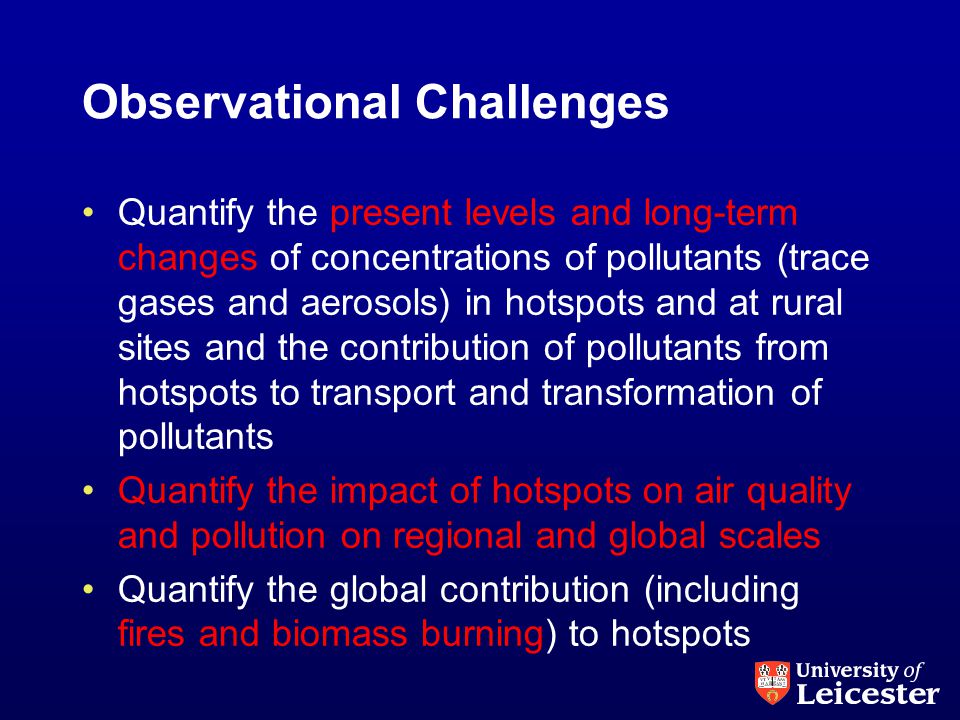Observational Challenges Quantify the present levels and long-term changes of concentrations of pollutants (trace gases and aerosols) in hotspots and at rural sites and the contribution of pollutants from hotspots to transport and transformation of pollutants Quantify the impact of hotspots on air quality and pollution on regional and global scales Quantify the global contribution (including fires and biomass burning) to hotspots