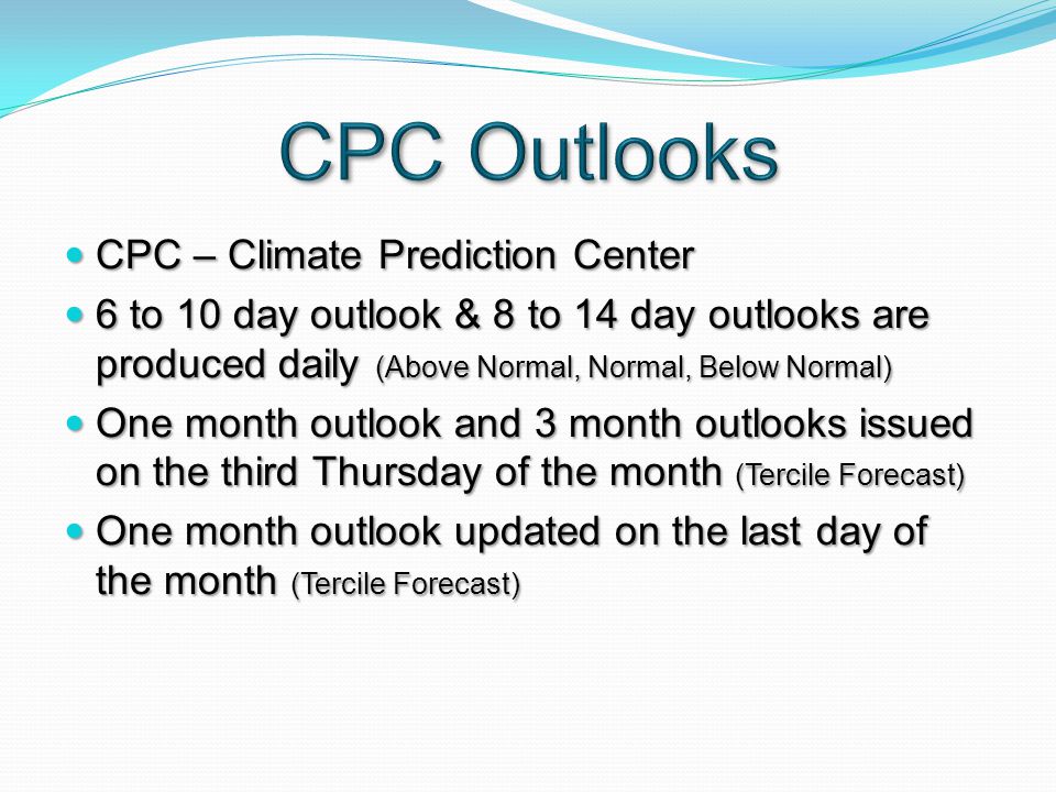 CPC – Climate Prediction Center CPC – Climate Prediction Center 6 to 10 day outlook & 8 to 14 day outlooks are produced daily (Above Normal, Normal, Below Normal) 6 to 10 day outlook & 8 to 14 day outlooks are produced daily (Above Normal, Normal, Below Normal) One month outlook and 3 month outlooks issued on the third Thursday of the month (Tercile Forecast) One month outlook and 3 month outlooks issued on the third Thursday of the month (Tercile Forecast) One month outlook updated on the last day of the month (Tercile Forecast) One month outlook updated on the last day of the month (Tercile Forecast)