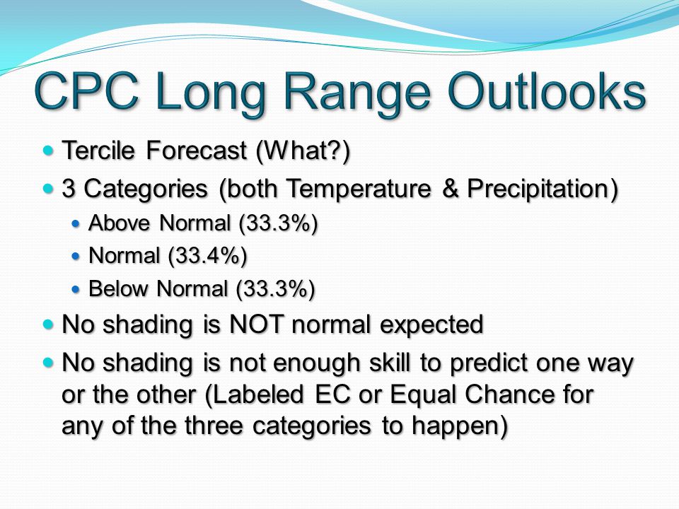 Tercile Forecast (What ) Tercile Forecast (What ) 3 Categories (both Temperature & Precipitation) 3 Categories (both Temperature & Precipitation) Above Normal (33.3%) Above Normal (33.3%) Normal (33.4%) Normal (33.4%) Below Normal (33.3%) Below Normal (33.3%) No shading is NOT normal expected No shading is NOT normal expected No shading is not enough skill to predict one way or the other (Labeled EC or Equal Chance for any of the three categories to happen) No shading is not enough skill to predict one way or the other (Labeled EC or Equal Chance for any of the three categories to happen)