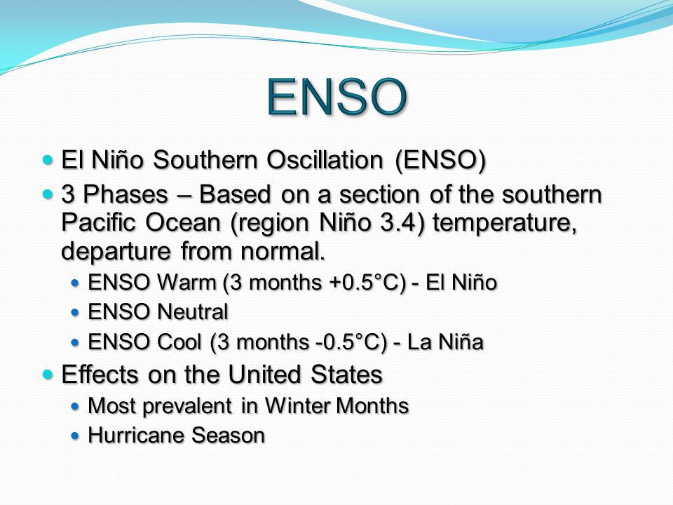El Niño Southern Oscillation (ENSO) El Niño Southern Oscillation (ENSO) 3 Phases – Based on a section of the southern Pacific Ocean (region Niño 3.4) temperature, departure from normal.
