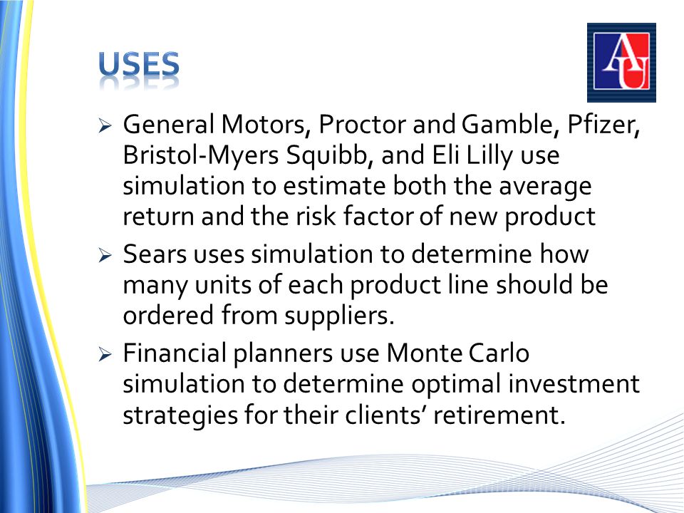  General Motors, Proctor and Gamble, Pfizer, Bristol-Myers Squibb, and Eli Lilly use simulation to estimate both the average return and the risk factor of new product  Sears uses simulation to determine how many units of each product line should be ordered from suppliers.