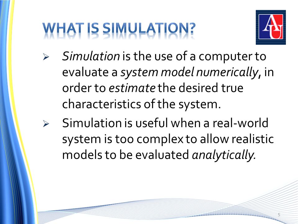 5  Simulation is the use of a computer to evaluate a system model numerically, in order to estimate the desired true characteristics of the system.