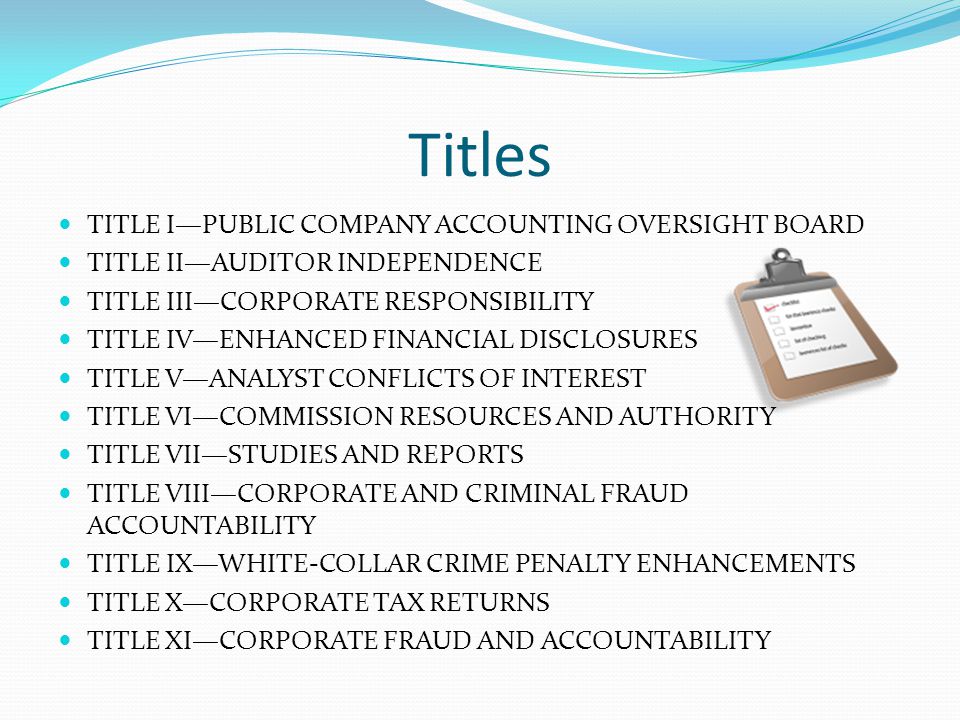 Titles TITLE I—PUBLIC COMPANY ACCOUNTING OVERSIGHT BOARD TITLE II—AUDITOR INDEPENDENCE TITLE III—CORPORATE RESPONSIBILITY TITLE IV—ENHANCED FINANCIAL DISCLOSURES TITLE V—ANALYST CONFLICTS OF INTEREST TITLE VI—COMMISSION RESOURCES AND AUTHORITY TITLE VII—STUDIES AND REPORTS TITLE VIII—CORPORATE AND CRIMINAL FRAUD ACCOUNTABILITY TITLE IX—WHITE-COLLAR CRIME PENALTY ENHANCEMENTS TITLE X—CORPORATE TAX RETURNS TITLE XI—CORPORATE FRAUD AND ACCOUNTABILITY