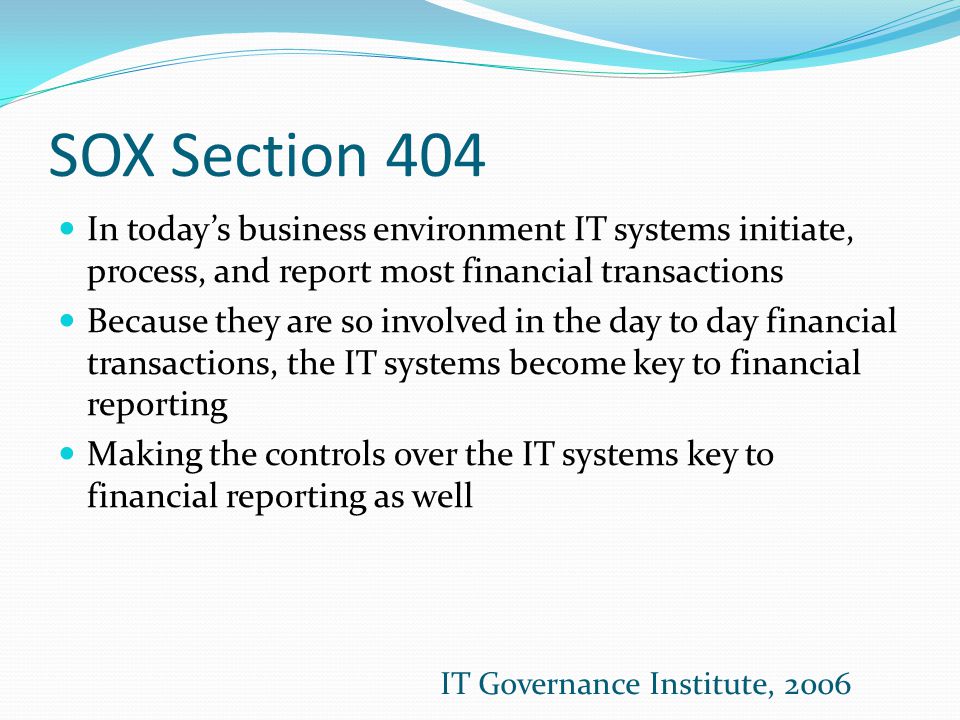 SOX Section 404 In today’s business environment IT systems initiate, process, and report most financial transactions Because they are so involved in the day to day financial transactions, the IT systems become key to financial reporting Making the controls over the IT systems key to financial reporting as well IT Governance Institute, 2006