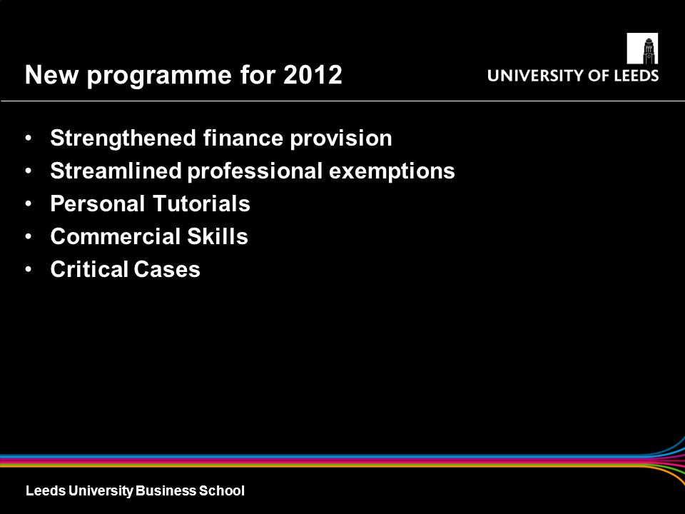 Leeds University Business School New programme for 2012 Strengthened finance provision Streamlined professional exemptions Personal Tutorials Commercial Skills Critical Cases