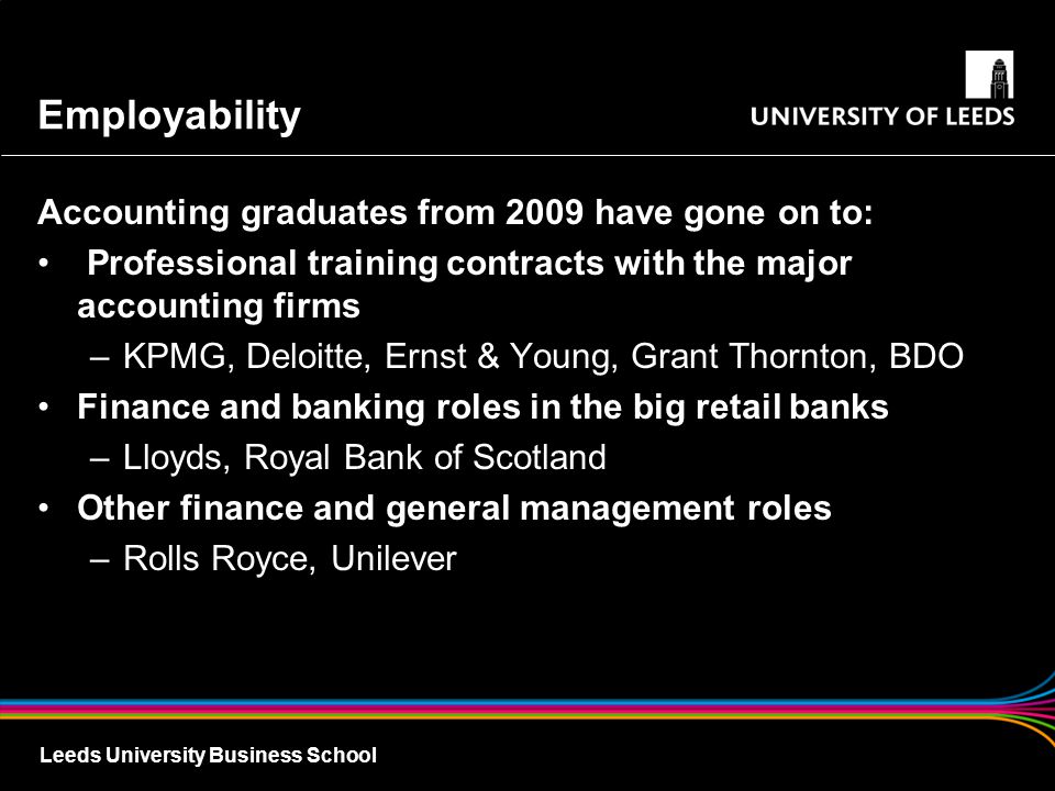 Leeds University Business School Employability Accounting graduates from 2009 have gone on to: Professional training contracts with the major accounting firms –KPMG, Deloitte, Ernst & Young, Grant Thornton, BDO Finance and banking roles in the big retail banks –Lloyds, Royal Bank of Scotland Other finance and general management roles –Rolls Royce, Unilever