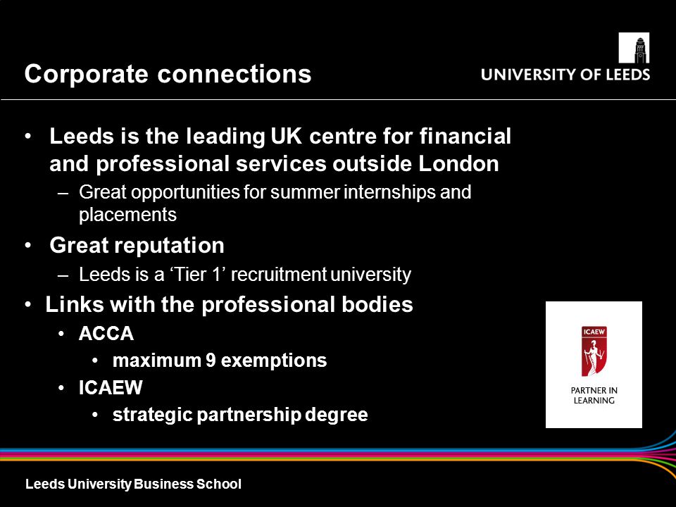 Leeds University Business School Corporate connections Leeds is the leading UK centre for financial and professional services outside London –Great opportunities for summer internships and placements Great reputation –Leeds is a ‘Tier 1’ recruitment university Links with the professional bodies ACCA maximum 9 exemptions ICAEW strategic partnership degree