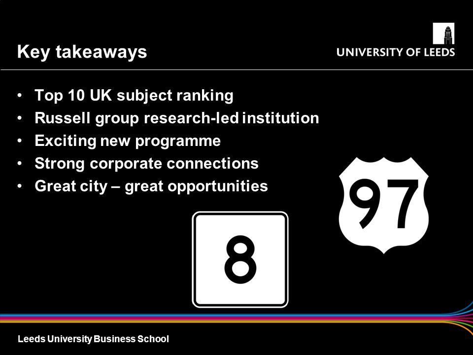 Leeds University Business School Key takeaways Top 10 UK subject ranking Russell group research-led institution Exciting new programme Strong corporate connections Great city – great opportunities