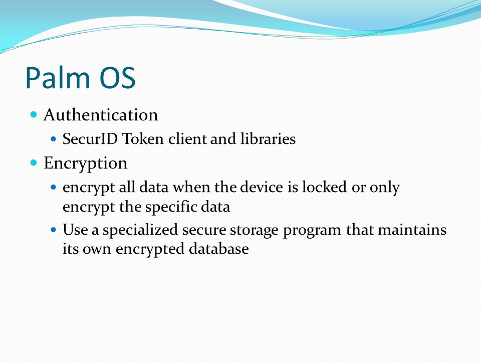 Palm OS Authentication SecurID Token client and libraries Encryption encrypt all data when the device is locked or only encrypt the specific data Use a specialized secure storage program that maintains its own encrypted database
