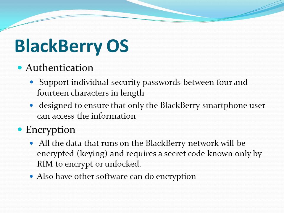 BlackBerry OS Authentication Support individual security passwords between four and fourteen characters in length designed to ensure that only the BlackBerry smartphone user can access the information Encryption All the data that runs on the BlackBerry network will be encrypted (keying) and requires a secret code known only by RIM to encrypt or unlocked.
