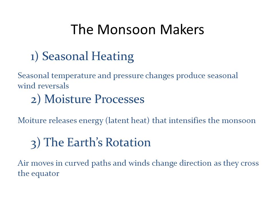 The Monsoon Makers 1) Seasonal Heating 2) Moisture Processes 3) The Earth’s Rotation Moiture releases energy (latent heat) that intensifies the monsoon Seasonal temperature and pressure changes produce seasonal wind reversals Air moves in curved paths and winds change direction as they cross the equator