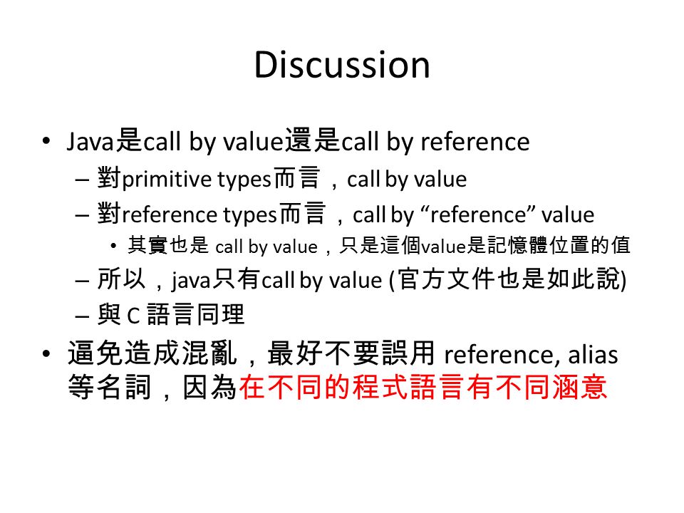 Discussion Java 是 call by value 還是 call by reference – 對 primitive types 而言， call by value – 對 reference types 而言， call by reference value 其實也是 call by value ，只是這個 value 是記憶體位置的值 – 所以， java 只有 call by value ( 官方文件也是如此說 ) – 與 C 語言同理 逼免造成混亂，最好不要誤用 reference, alias 等名詞，因為在不同的程式語言有不同涵意