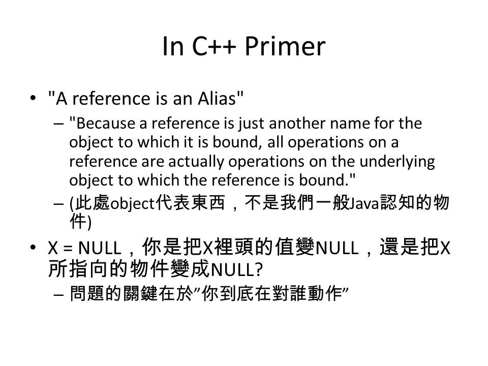 In C++ Primer A reference is an Alias – Because a reference is just another name for the object to which it is bound, all operations on a reference are actually operations on the underlying object to which the reference is bound. – ( 此處 object 代表東西，不是我們一般 Java 認知的物 件 ) X = NULL ，你是把 X 裡頭的值變 NULL ，還是把 X 所指向的物件變成 NULL.