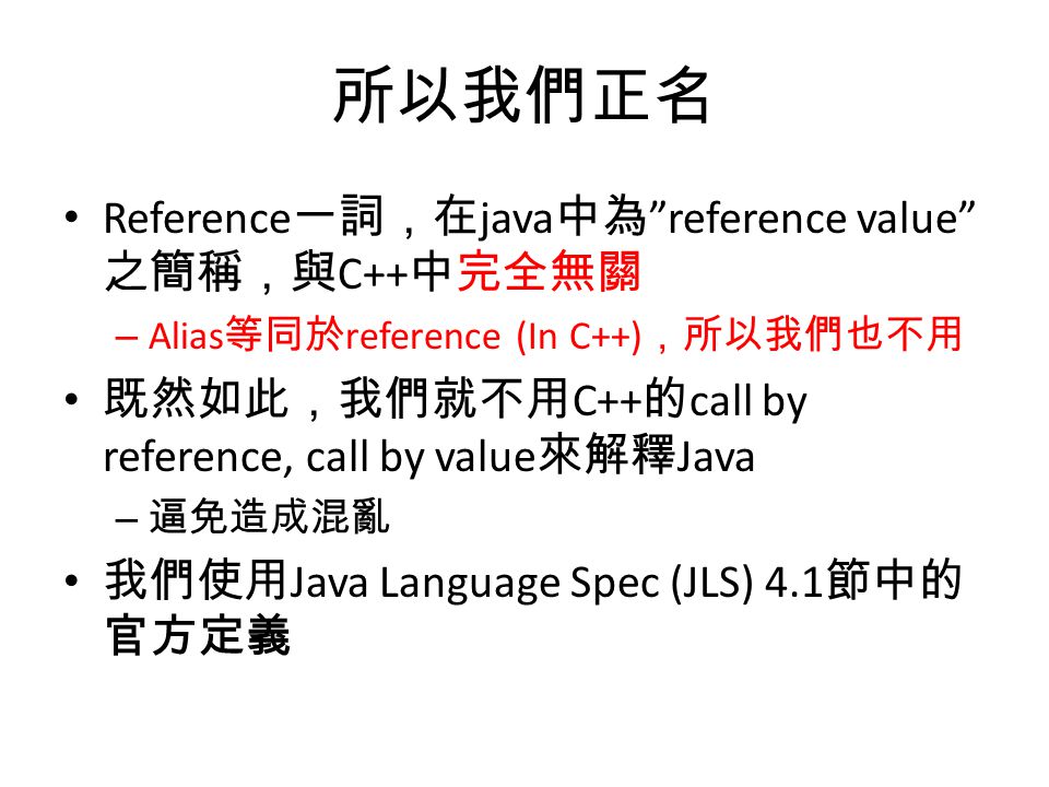 所以我們正名 Reference 一詞，在 java 中為 reference value 之簡稱，與 C++ 中完全無關 – Alias 等同於 reference (In C++) ，所以我們也不用 既然如此，我們就不用 C++ 的 call by reference, call by value 來解釋 Java – 逼免造成混亂 我們使用 Java Language Spec (JLS) 4.1 節中的 官方定義