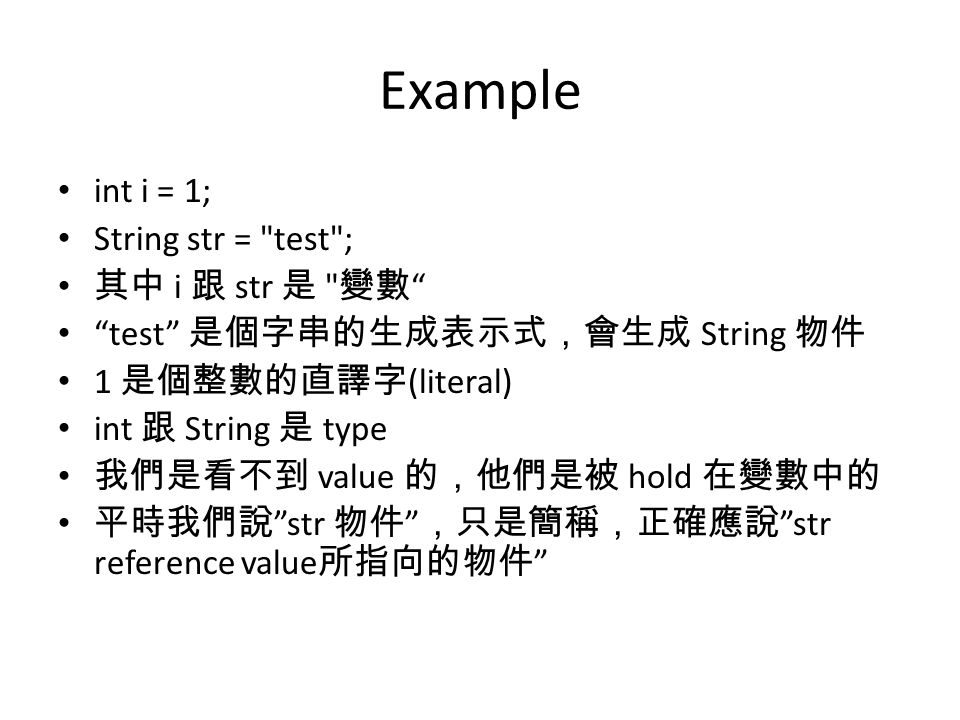Example int i = 1; String str = test ; 其中 i 跟 str 是 變數 test 是個字串的生成表示式，會生成 String 物件 1 是個整數的直譯字 (literal) int 跟 String 是 type 我們是看不到 value 的，他們是被 hold 在變數中的 平時我們說 str 物件 ，只是簡稱，正確應說 str reference value 所指向的物件