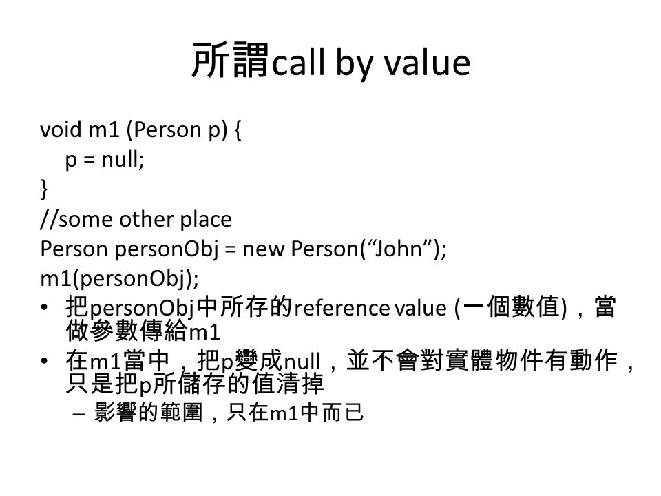 所謂 call by value void m1 (Person p) { p = null; } //some other place Person personObj = new Person( John ); m1(personObj); 把 personObj 中所存的 reference value ( 一個數值 ) ，當 做參數傳給 m1 在 m1 當中，把 p 變成 null ，並不會對實體物件有動作， 只是把 p 所儲存的值清掉 – 影響的範圍，只在 m1 中而已