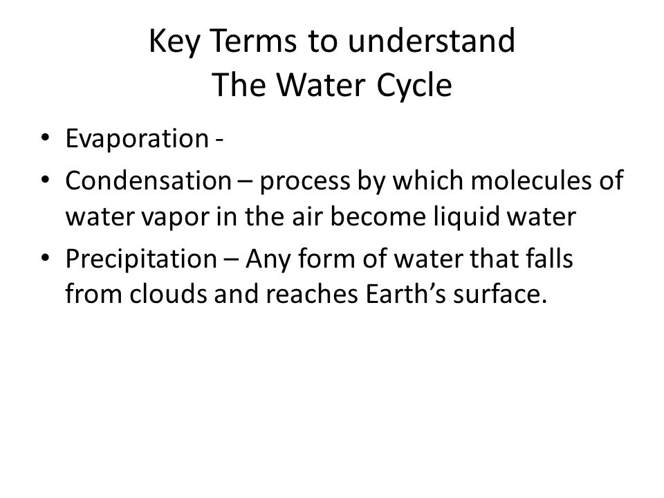 Key Terms to understand The Water Cycle Evaporation - Condensation – process by which molecules of water vapor in the air become liquid water Precipitation – Any form of water that falls from clouds and reaches Earth’s surface.