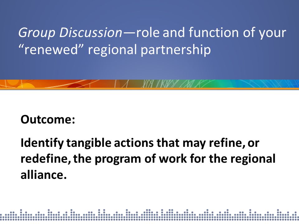 Group Discussion—role and function of your renewed regional partnership Outcome: Identify tangible actions that may refine, or redefine, the program of work for the regional alliance.
