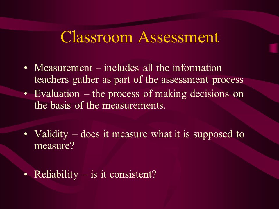 Classroom Assessment Measurement – includes all the information teachers gather as part of the assessment process Evaluation – the process of making decisions on the basis of the measurements.