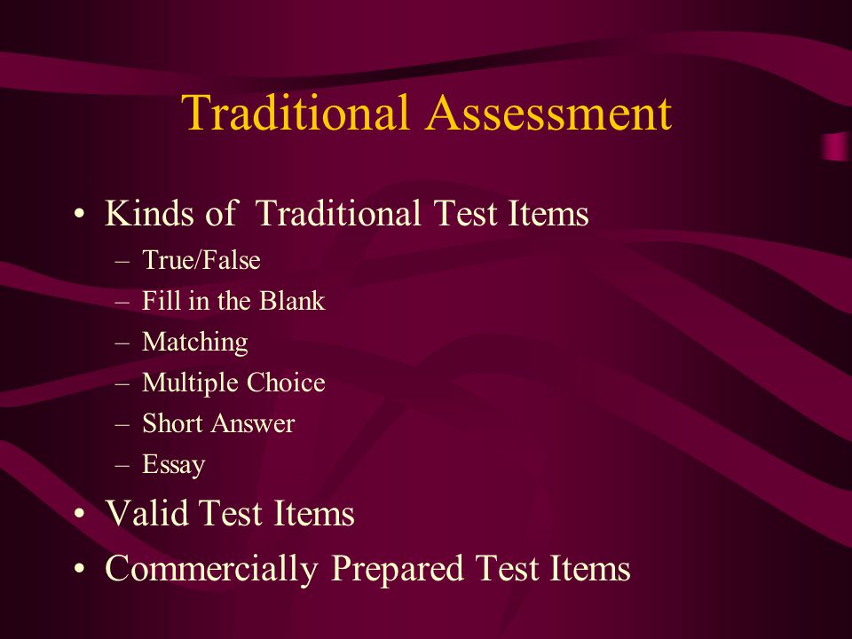 Traditional Assessment Kinds of Traditional Test Items –True/False –Fill in the Blank –Matching –Multiple Choice –Short Answer –Essay Valid Test Items Commercially Prepared Test Items