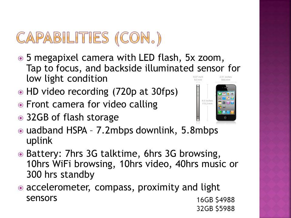  5 megapixel camera with LED flash, 5x zoom, Tap to focus, and backside illuminated sensor for low light condition  HD video recording (720p at 30fps)  Front camera for video calling  32GB of flash storage  uadband HSPA – 7.2mbps downlink, 5.8mbps uplink  Battery: 7hrs 3G talktime, 6hrs 3G browsing, 10hrs WiFi browsing, 10hrs video, 40hrs music or 300 hrs standby  accelerometer, compass, proximity and light sensors 16GB $ GB $5988